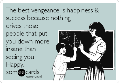 The best vengeance is happiness &
success because nothing
drives those
people that put
you down more
insane than
seeing you
Happy.