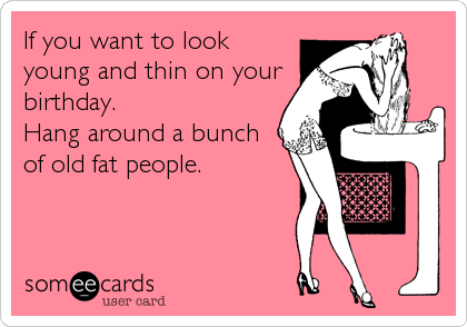 If you want to look
young and thin on your
birthday. 
Hang around a bunch
of old fat people.