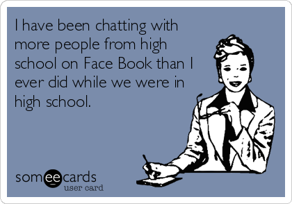 I have been chatting with
more people from high
school on Face Book than I
ever did while we were in
high school.