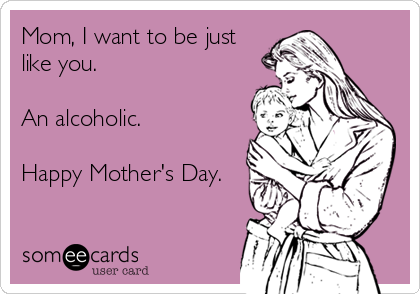 Mom, I want to be just
like you.

An alcoholic.

Happy Mother's Day.