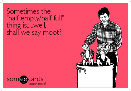 Sometimes the
"half empty/half full"
thing is,....well,
shall we say moot?