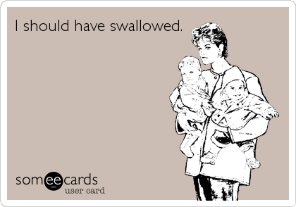 I should have swallowed.