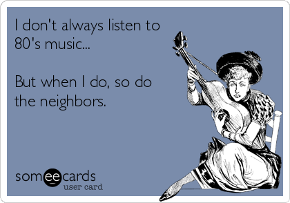 I don't always listen to
80's music...

But when I do, so do
the neighbors.