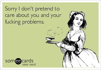 Sorry I don't pretend to
care about you and your
fucking problems.