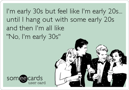 I'm early 30s but feel like I'm early 20s...
until I hang out with some early 20s
and then I'm all like
"No, I'm early 30s"