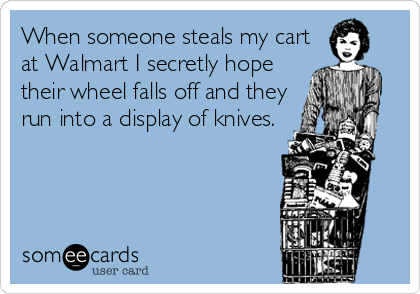 When someone steals my cart
at Walmart I secretly hope
their wheel falls off and they
run into a display of knives.