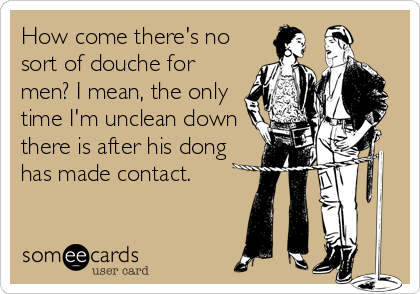 How come there's no
sort of douche for
men? I mean, the only
time I'm unclean down
there is after his dong
has made contact.