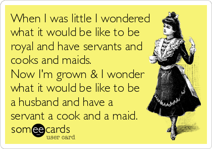 When I was little I wondered
what it would be like to be
royal and have servants and
cooks and maids.
Now I'm grown & I wonder
what it would be like to be
a husband and have a
servant a cook and a maid.
