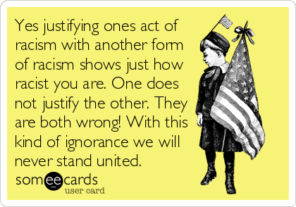 Yes justifying ones act of
racism with another form
of racism shows just how
racist you are. One does
not justify the other. They
are both wrong! With this
kind of ignorance we will
never stand united.