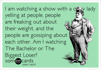 I am watching a show with a crazy lady
yelling at people, people
are freaking out about
their weight, and the
people are gossiping about
each other. Am I watching
The Bachelor or The
Biggest Loser?