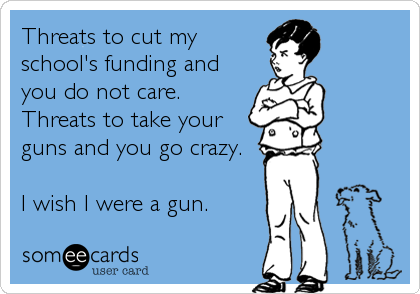 Threats to cut my
school's funding and
you do not care. 
Threats to take your
guns and you go crazy.

I wish I were a gun.