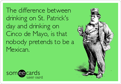 The difference between
drinking on St. Patrick's
day and drinking on
Cinco de Mayo, is that
nobody pretends to be a
Mexican.