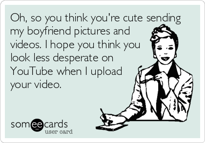 Oh, so you think you're cute sending
my boyfriend pictures and
videos. I hope you think you
look less desperate on 
YouTube when I upload
your video.