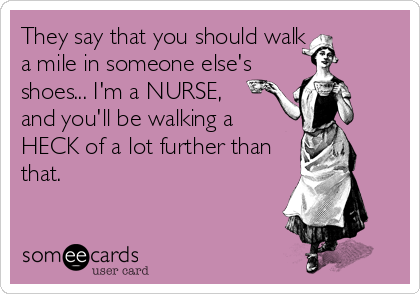 They say that you should walk
a mile in someone else's
shoes... I'm a NURSE, 
and you'll be walking a
HECK of a lot further than
that.