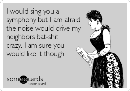 I would sing you a
symphony but I am afraid
the noise would drive my 
neighbors bat-shit
crazy. I am sure you
would like it though.