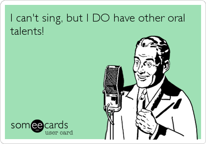I can't sing, but I DO have other oral
talents!
