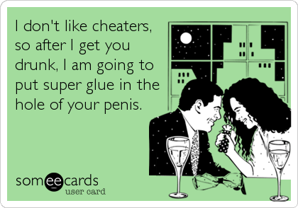 I don't like cheaters,
so after I get you
drunk, I am going to
put super glue in the
hole of your penis.