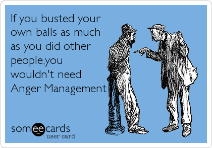 If you busted your
own balls as much
as you did other
people,you
wouldn't need
Anger Management