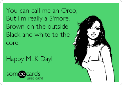 You can call me an Oreo,  
But I'm really a S'more.
Brown on the outside
Black and white to the 
core. 

Happy MLK Day!
