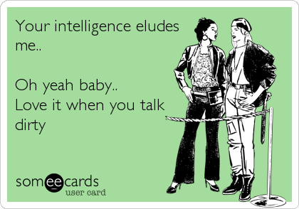 Your intelligence eludes
me..

Oh yeah baby..
Love it when you talk
dirty