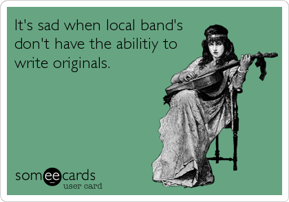 It's sad when local band's 
don't have the abilitiy to
write originals.