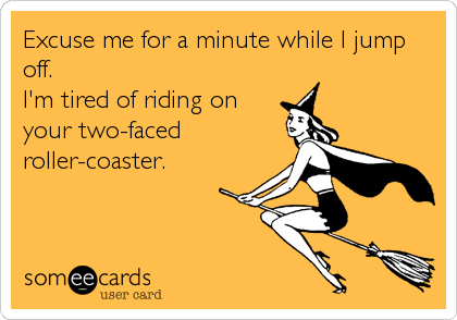 Excuse me for a minute while I jump
off.
I'm tired of riding on
your two-faced 
roller-coaster.