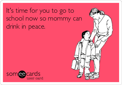 It's time for you to go to
school now so mommy can
drink in peace.