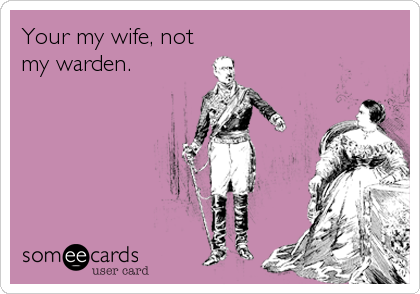 Your my wife, not
my warden.