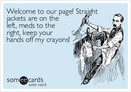 Welcome to our page! Straight
jackets are on the
left, meds to the
right, keep your
hands off my crayons!