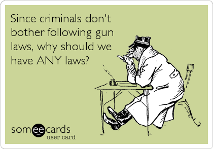 Since criminals don't
bother following gun
laws, why should we
have ANY laws?