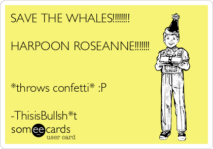 SAVE THE WHALES!!!!!!!!

HARPOON ROSEANNE!!!!!!!


*throws confetti* :P

-ThisisBullsh*t