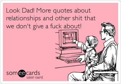 Look Dad! More quotes about
relationships and other shit that
we don't give a fuck about!