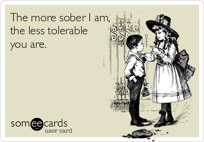 The more sober I am,
the less tolerable
you are.