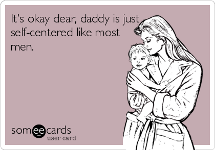 It's okay dear, daddy is just
self-centered like most
men.