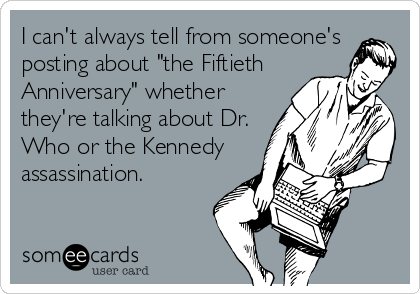 I can't always tell from someone's
posting about "the Fiftieth
Anniversary" whether
they're talking about Dr.
Who or the Kennedy
assassination.
