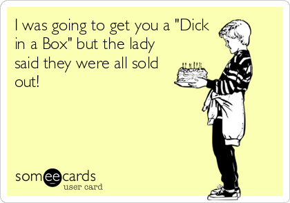 I was going to get you a "Dick
in a Box" but the lady
said they were all sold
out!