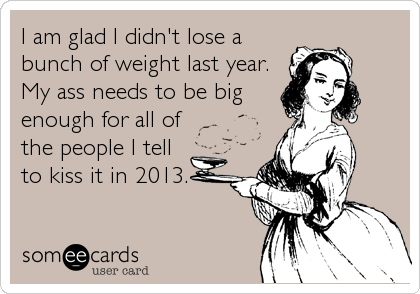 I am glad I didn't lose a
bunch of weight last year.
My ass needs to be big
enough for all of
the people I tell
to kiss it in 2013.