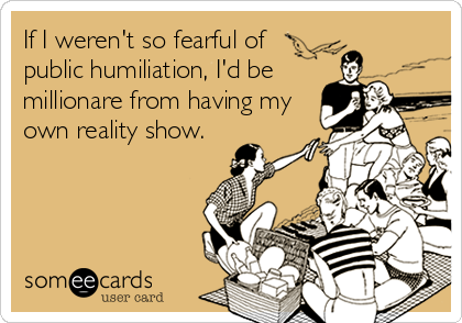 If I weren't so fearful of 
public humiliation, I'd be
millionare from having my
own reality show.