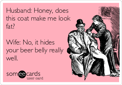 Husband: Honey, does
this coat make me look
fat?

Wife: No, it hides
your beer belly really
well.