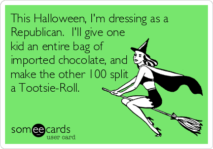 This Halloween, I'm dressing as a
Republican.  I'll give one
kid an entire bag of
imported chocolate, and
make the other 100 split
a Tootsie-Roll.