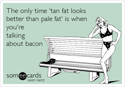 The only time 'tan fat looks
better than pale fat' is when
you're
talking
about bacon