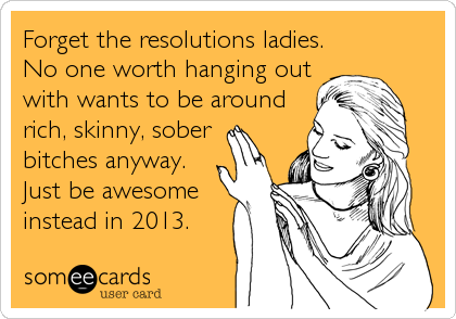 Forget the resolutions ladies.
No one worth hanging out
with wants to be around
rich, skinny, sober 
bitches anyway.
Just be awesome
instead in 2013.