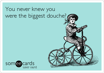 You never knew you
were the biggest douche?