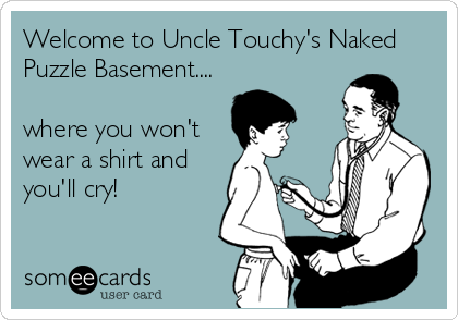 Welcome to Uncle Touchy's Naked
Puzzle Basement....

where you won't
wear a shirt and
you'll cry!