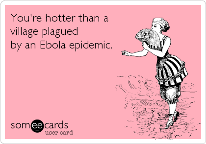 You're hotter than a 
village plagued 
by an Ebola epidemic.