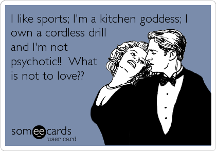 I like sports; I'm a kitchen goddess; I own a cordless drilland I'm notpsychotic!!  Whatis not to love??