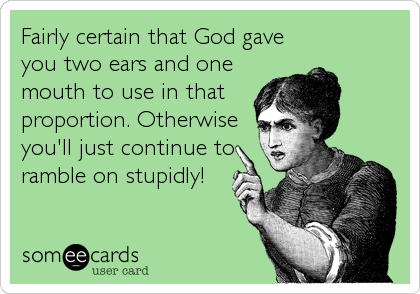 Fairly certain that God gave
you two ears and one
mouth to use in that
proportion. Otherwise
you'll just continue to
ramble on stupidly!