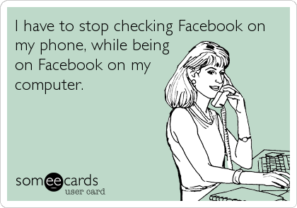 I have to stop checking Facebook on
my phone, while being
on Facebook on my
computer.