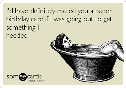 I'd have definitely mailed you a paper birthday card if I was going out to get something I needed.
