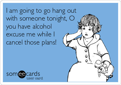 I am going to go hang out
with someone tonight, O
you have alcohol
excuse me while I
cancel those plans!